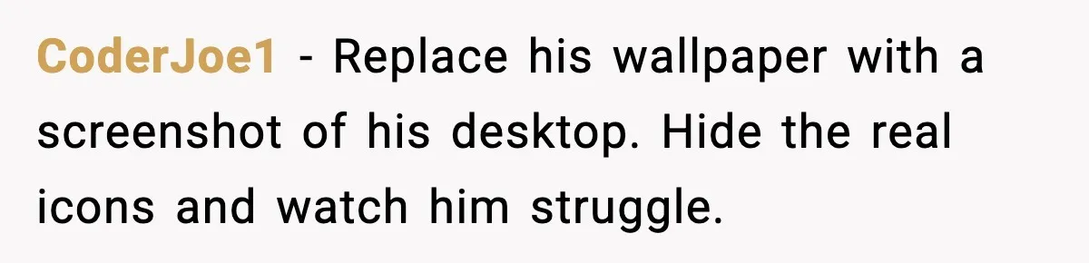 CoderJoe1 - Replace his wallpaper with a screenshot of his desktop. Hide the real icons and watch him struggle.