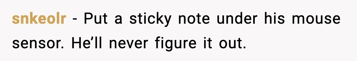 snkeolr - Put a sticky note under his mouse sensor. He’ll never figure it out.