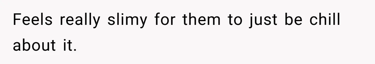 Feels really slimy for them to just be chill about it.