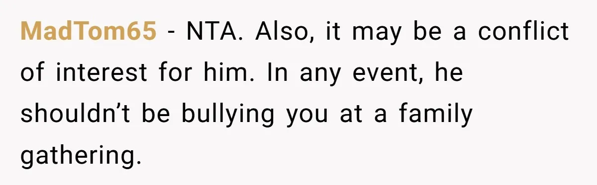MadTom65 − NTA. Also, it may be a conflict of interest for him. In any event, he shouldn’t be bullying you at a family gathering.