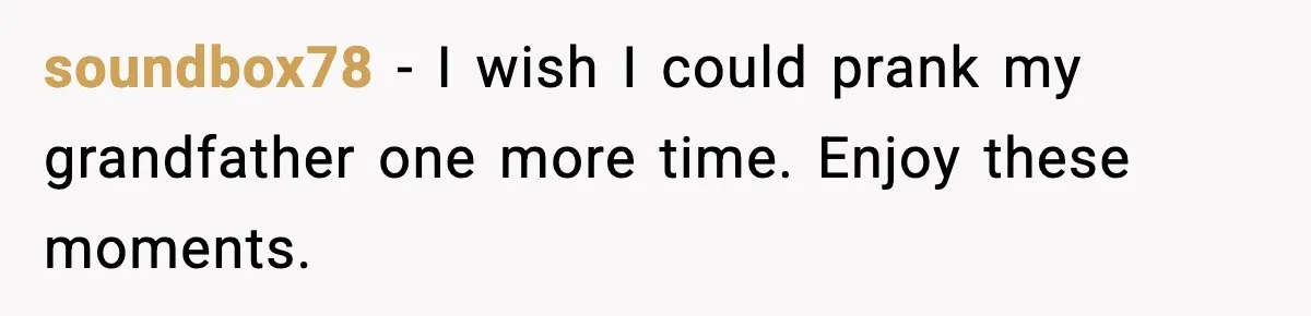 soundbox78 - I wish I could prank my grandfather one more time. Enjoy these moments.