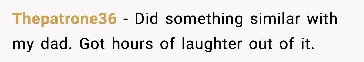 Thepatrone36 - Did something similar with my dad. Got hours of laughter out of it.