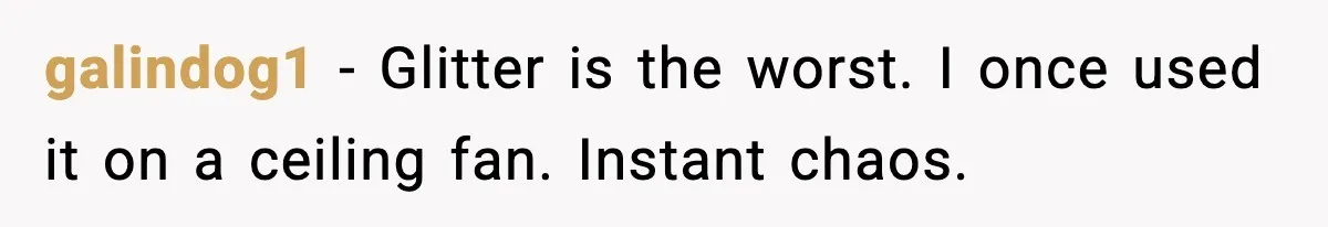 galindog1 - Glitter is the worst. I once used it on a ceiling fan. Instant chaos.