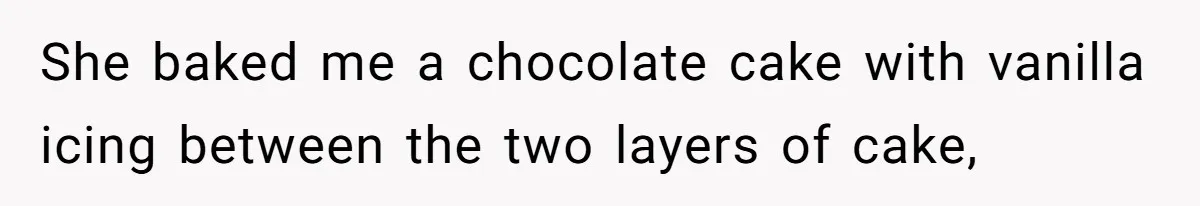 She baked me a chocolate cake with vanilla icing between the two layers of cake,