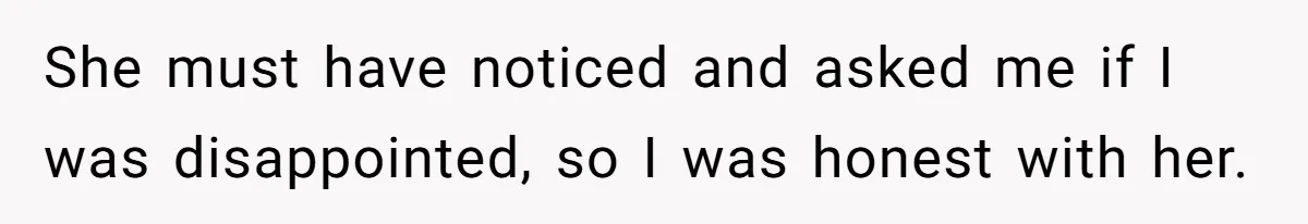 She must have noticed and asked me if I was disappointed, so I was honest with her.