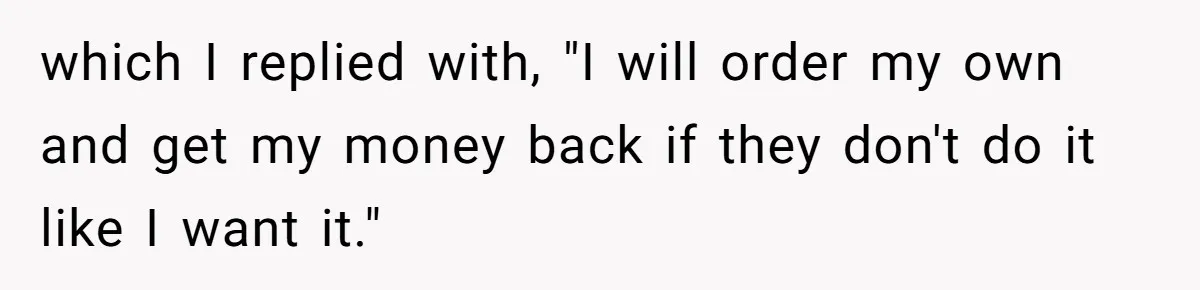 which I replied with, "I will order my own and get my money back if they don't do it like I want it."