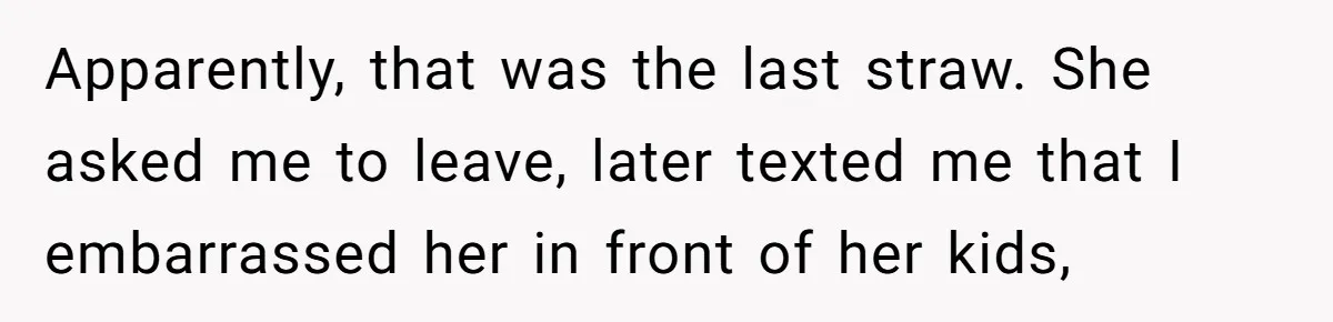 Apparently, that was the last straw. She asked me to leave, later texted me that I embarrassed her in front of her kids,