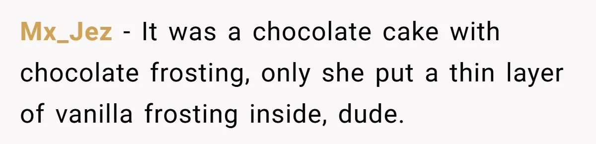 Mx_Jez − It was a chocolate cake with chocolate frosting, only she put a thin layer of vanilla frosting inside, dude.