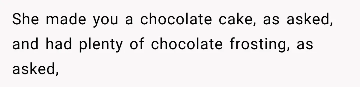 She made you a chocolate cake, as asked, and had plenty of chocolate frosting, as asked,