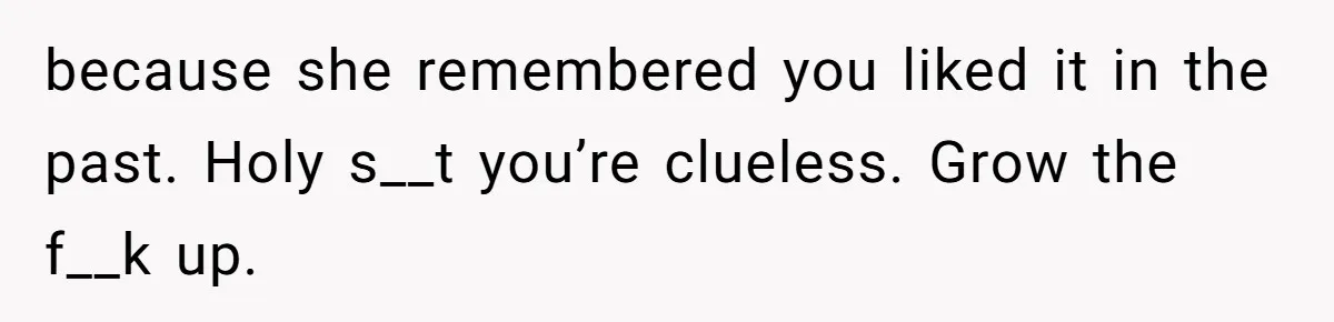 because she remembered you liked it in the past. Holy s__t you’re clueless. Grow the f__k up.