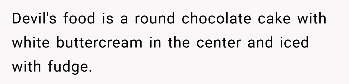 Devil's food is a round chocolate cake with white buttercream in the center and iced with fudge.