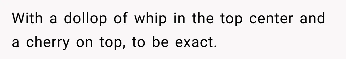 With a dollop of whip in the top center and a cherry on top, to be exact.