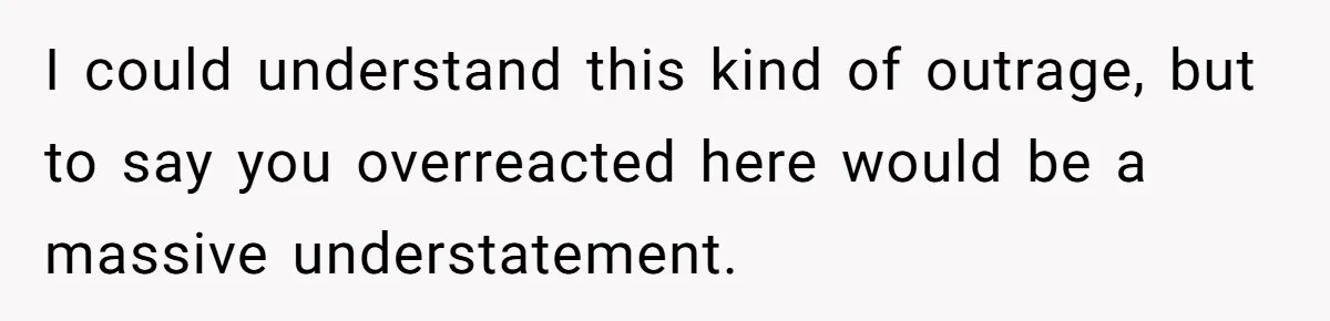 I could understand this kind of outrage, but to say you overreacted here would be a massive understatement.