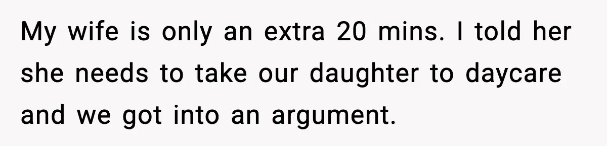 My wife is only an extra 20 mins. I told her she needs to take our daughter to daycare and we got into an argument.