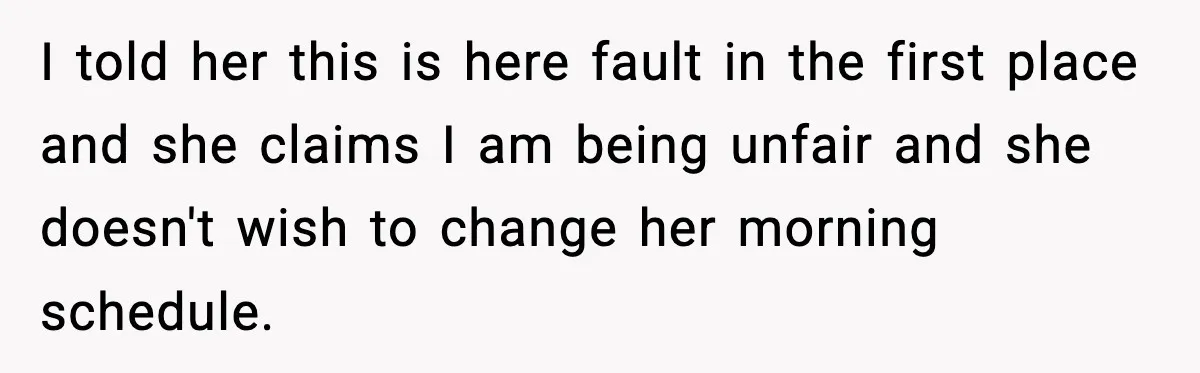 I told her this is here fault in the first place and she claims I am being unfair and she doesn't wish to change her morning schedule.