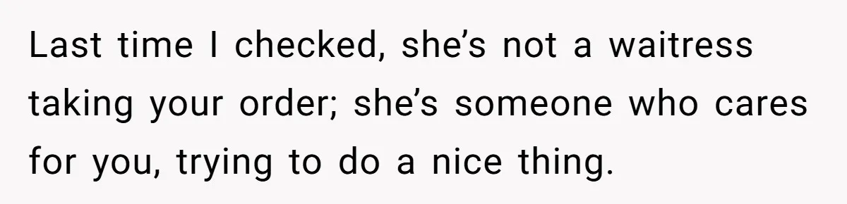 Last time I checked, she’s not a waitress taking your order; she’s someone who cares for you, trying to do a nice thing.