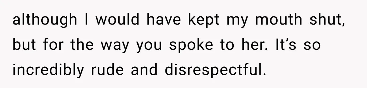 although I would have kept my mouth shut, but for the way you spoke to her. It’s so incredibly rude and disrespectful.