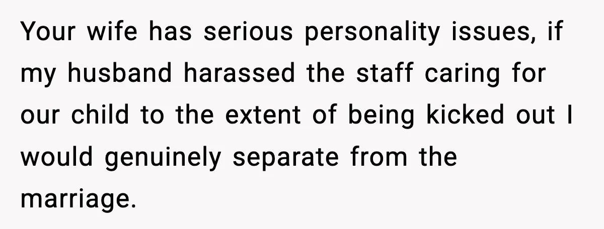 Your wife has serious personality issues, if my husband harassed the staff caring for our child to the extent of being kicked out I would genuinely separate from the marriage.