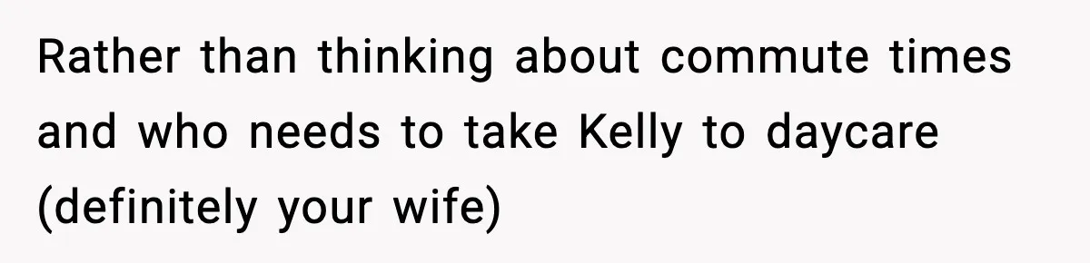 Rather than thinking about commute times and who needs to take Kelly to daycare (definitely your wife)