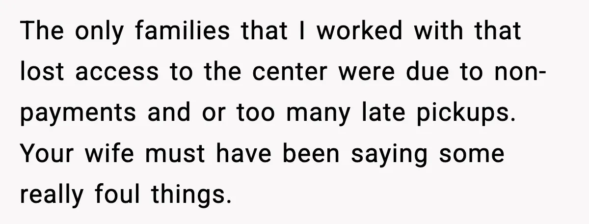 The only families that I worked with that lost access to the center were due to non-payments and or too many late pickups. Your wife must have been saying some...