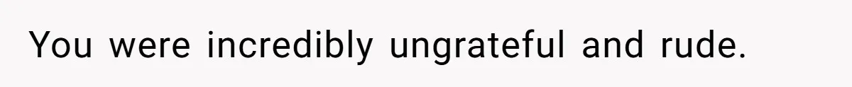 You were incredibly ungrateful and rude.