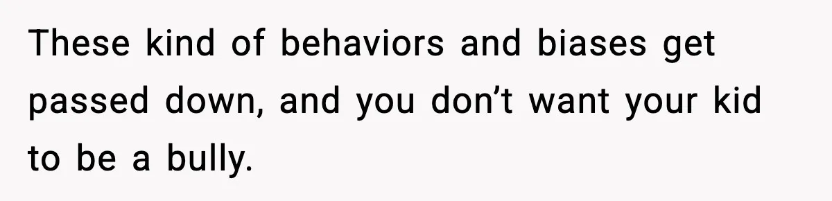 These kind of behaviors and biases get passed down, and you don’t want your kid to be a bully.