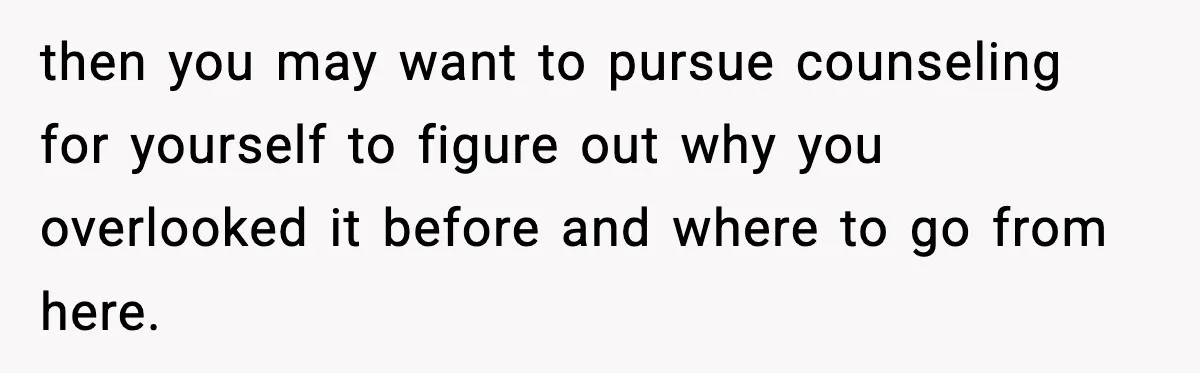 then you may want to pursue counseling for yourself to figure out why you overlooked it before and where to go from here.