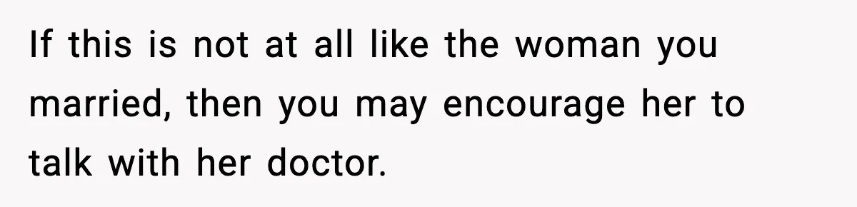 If this is not at all like the woman you married, then you may encourage her to talk with her doctor.