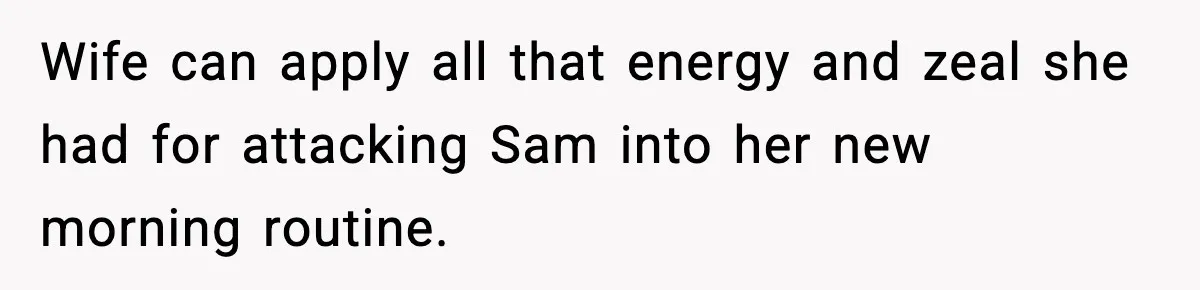 Wife can apply all that energy and zeal she had for attacking Sam into her new morning routine.