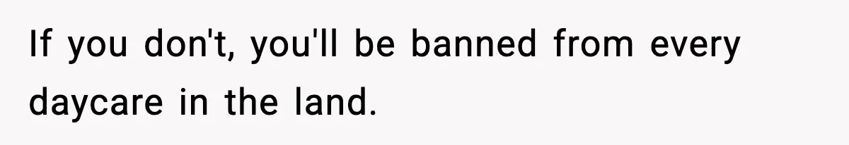 If you don't, you'll be banned from every daycare in the land.