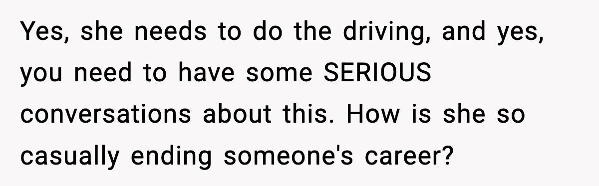 Yes, she needs to do the driving, and yes, you need to have some SERIOUS conversations about this. How is she so casually ending someone's career?