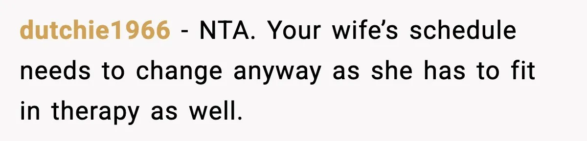 dutchie1966 − NTA. Your wife’s schedule needs to change anyway as she has to fit in therapy as well.