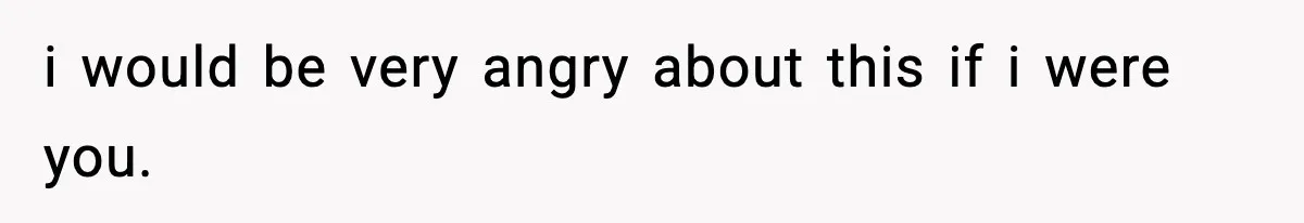 i would be very angry about this if i were you.