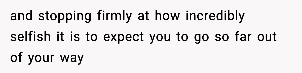 and stopping firmly at how incredibly selfish it is to expect you to go so far out of your way
