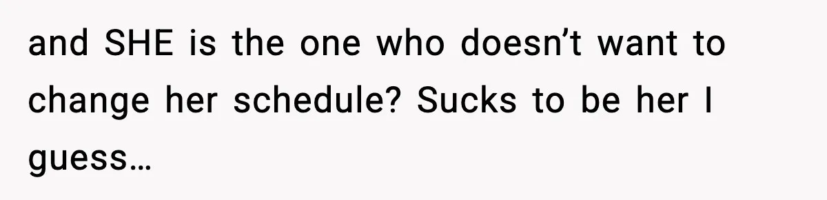 and SHE is the one who doesn’t want to change her schedule? Sucks to be her I guess…