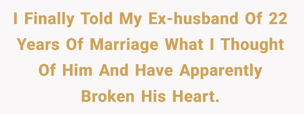 I finally told my ex-husband of 22 years of marriage what I thought of him and have apparently broken his heart.