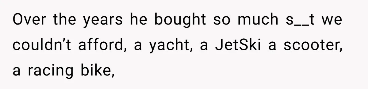 Over the years he bought so much s__t we couldn’t afford, a yacht, a JetSki a scooter, a racing bike,