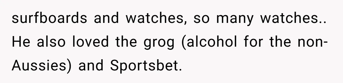 surfboards and watches, so many watches.. He also loved the grog (alcohol for the non-Aussies) and Sportsbet.