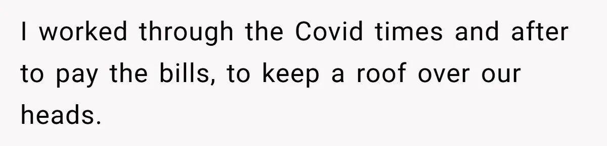 I worked through the Covid times and after to pay the bills, to keep a roof over our heads.