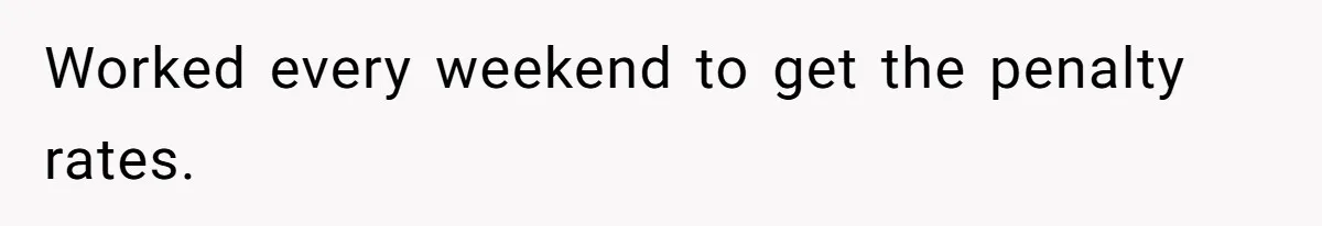 Worked every weekend to get the penalty rates.