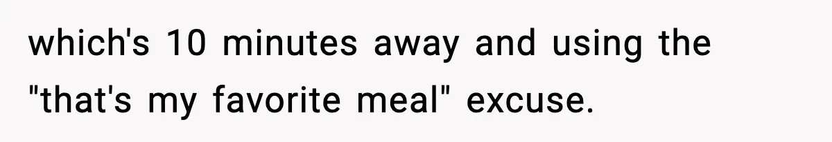 which's 10 minutes away and using the "that's my favorite meal" excuse.