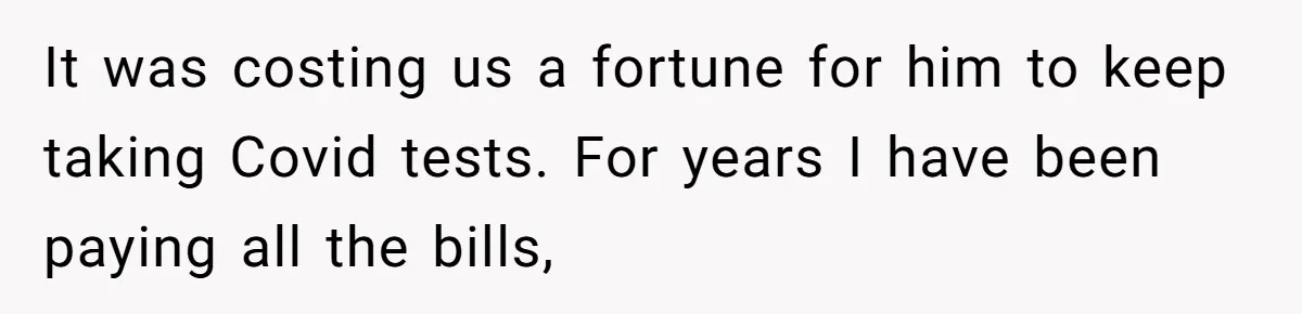 It was costing us a fortune for him to keep taking Covid tests. For years I have been paying all the bills,