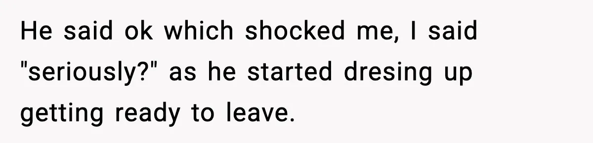 He said ok which shocked me, I said "seriously?" as he started dresing up getting ready to leave.