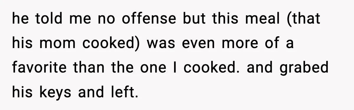 he told me no offense but this meal (that his mom cooked) was even more of a favorite than the one I cooked. and grabed his keys and left.
