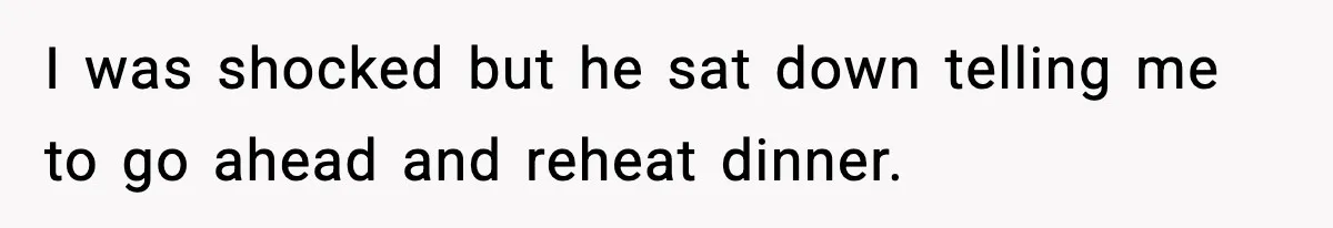 I was shocked but he sat down telling me to go ahead and reheat dinner.