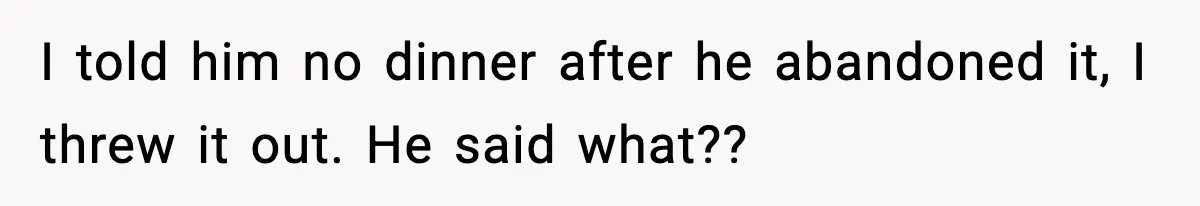 I told him no dinner after he abandoned it, I threw it out. He said what??