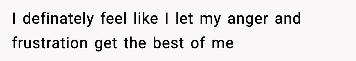 I definately feel like I let my anger and frustration get the best of me