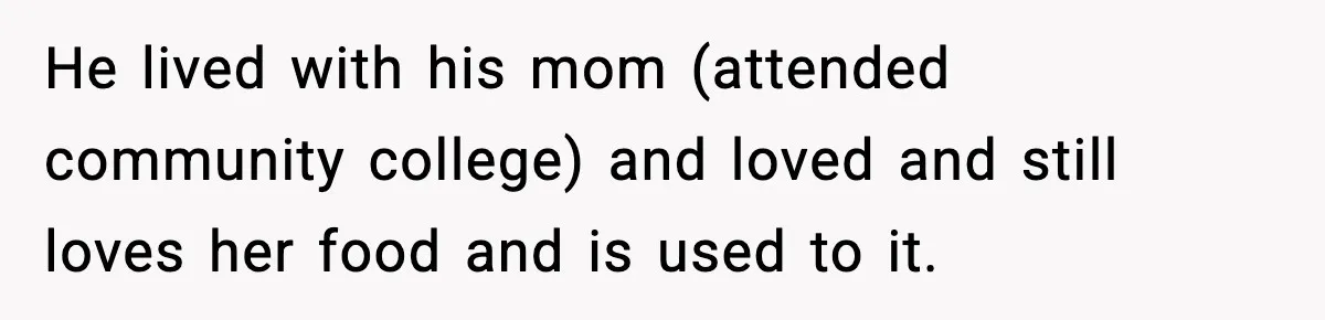 He lived with his mom (attended community college) and loved and still loves her food and is used to it.
