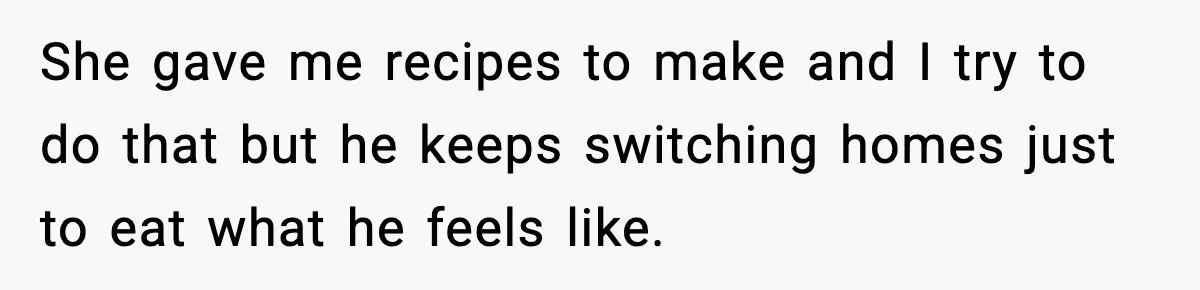 She gave me recipes to make and I try to do that but he keeps switching homes just to eat what he feels like.