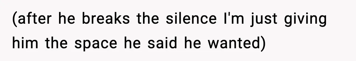 (after he breaks the silence I'm just giving him the space he said he wanted)
